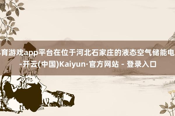 体育游戏app平台在位于河北石家庄的液态空气储能电站-开云(中国)Kaiyun·官方网站 - 登录入口