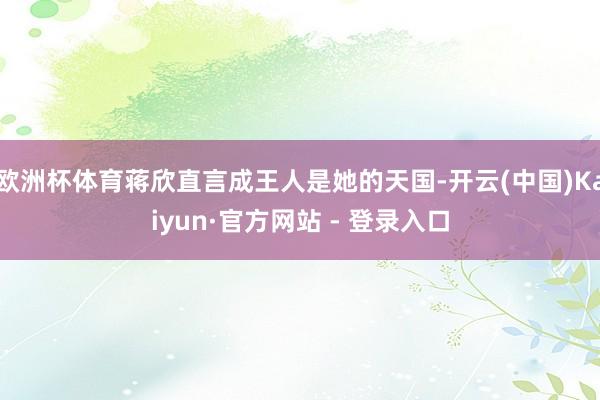 欧洲杯体育蒋欣直言成王人是她的天国-开云(中国)Kaiyun·官方网站 - 登录入口