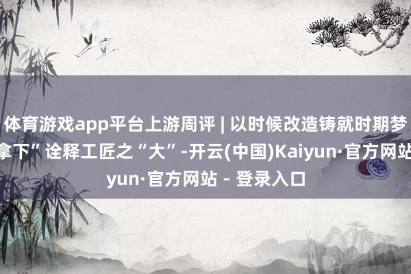 体育游戏app平台上游周评 | 以时候改造铸就时期梦思，“我能拿下”诠释工匠之“大”-开云(中国)Kaiyun·官方网站 - 登录入口