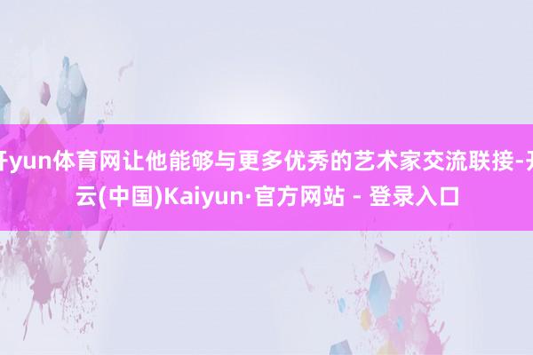 开yun体育网让他能够与更多优秀的艺术家交流联接-开云(中国)Kaiyun·官方网站 - 登录入口