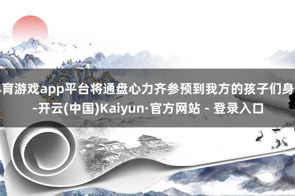 体育游戏app平台将通盘心力齐参预到我方的孩子们身上-开云(中国)Kaiyun·官方网站 - 登录入口