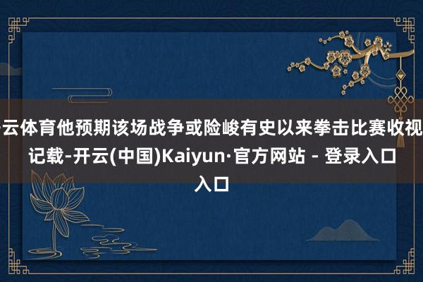 开云体育他预期该场战争或险峻有史以来拳击比赛收视率记载-开云(中国)Kaiyun·官方网站 - 登录入口