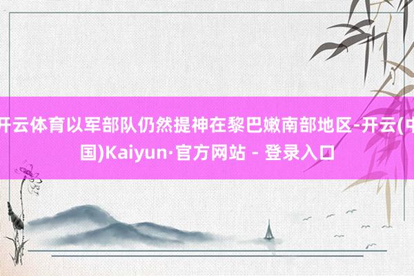 开云体育以军部队仍然提神在黎巴嫩南部地区-开云(中国)Kaiyun·官方网站 - 登录入口
