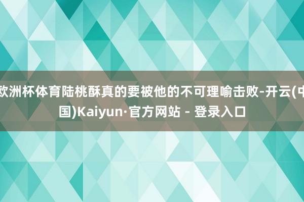 欧洲杯体育陆桃酥真的要被他的不可理喻击败-开云(中国)Kaiyun·官方网站 - 登录入口