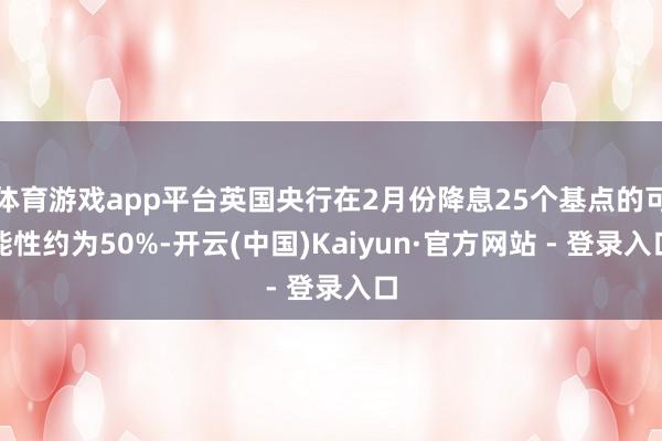 体育游戏app平台英国央行在2月份降息25个基点的可能性约为50%-开云(中国)Kaiyun·官方网站 - 登录入口