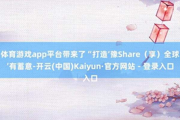 体育游戏app平台带来了“打造‘豫Share（享）全球’有蓄意-开云(中国)Kaiyun·官方网站 - 登录入口