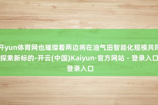 开yun体育网也璀璨着两边将在油气田智能化规模共同探索新标的-开云(中国)Kaiyun·官方网站 - 登录入口