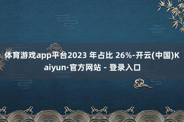 体育游戏app平台2023 年占比 26%-开云(中国)Kaiyun·官方网站 - 登录入口